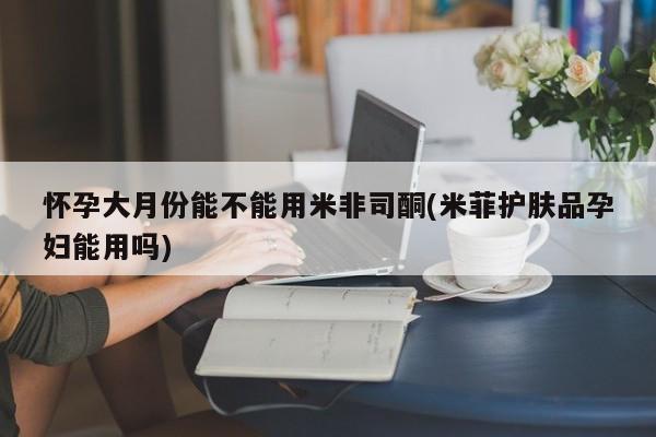 打胎药正品微信联系方式怀孕大月份能不能用米非司酮(米菲护肤品孕妇能用吗)