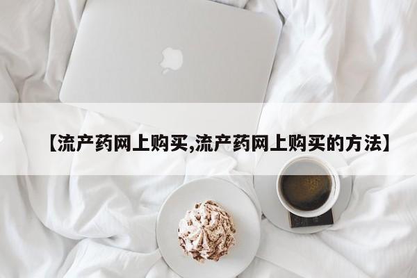 打胎药正品微信联系方式【流产药网上购买,流产药网上购买的方法】