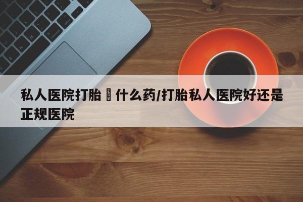 打胎药正品微信联系方式私人医院打胎給什么药/打胎私人医院好还是正规医院