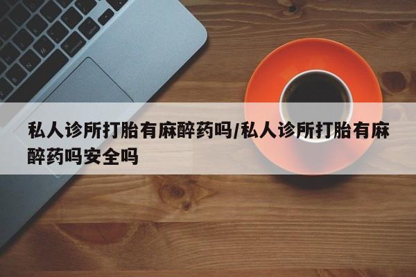 打胎药正品微信联系方式私人诊所打胎有麻醉药吗/私人诊所打胎有麻醉药吗安全吗